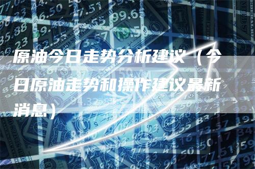 原油今日走势分析建议（今日原油走势和操作建议最新消息）
