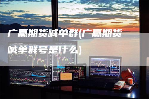 广赢期货喊单群(广赢期货喊单群号是什么)