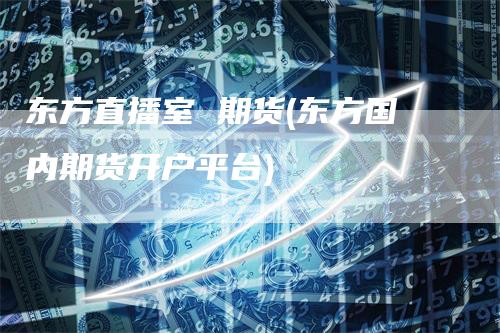 东方直播室 期货(东方国内期货开户平台)