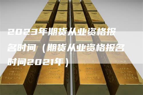 2023年期货从业资格报名时间（期货从业资格报名时间2021年）