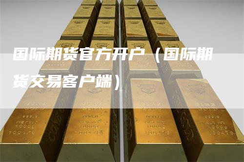 国际期货官方开户（国际期货交易客户端）