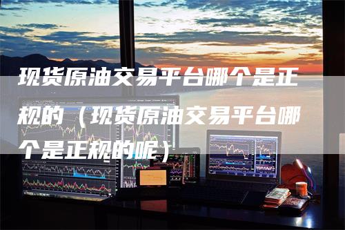 现货原油交易平台哪个是正规的（现货原油交易平台哪个是正规的呢）