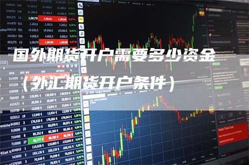 国外期货开户需要多少资金（外汇期货开户条件）