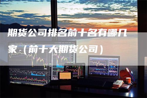 期货公司排名前十名有哪几家(前十大期货公司)