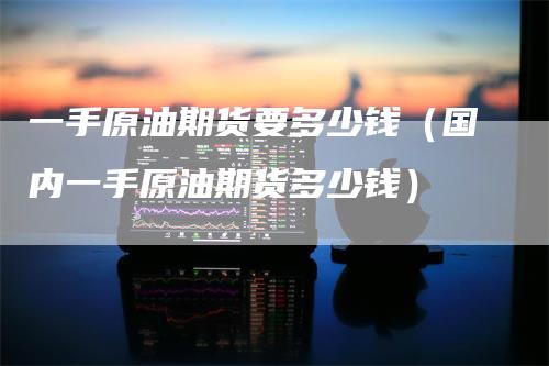 一手原油期货要多少钱(国内一手原油期货多少钱)