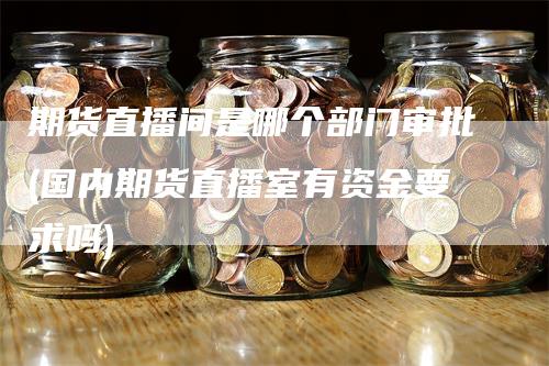 期货直播间是哪个部门审批(国内期货直播室有资金要求吗)