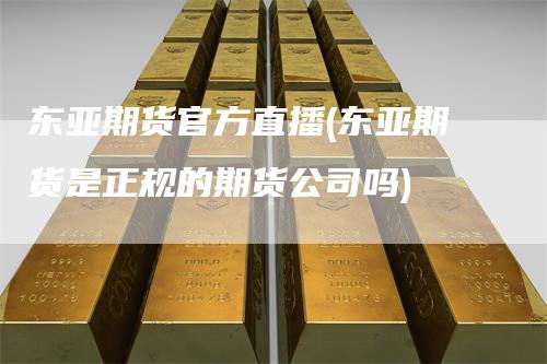 东亚期货官方直播(东亚期货是正规的期货公司吗)