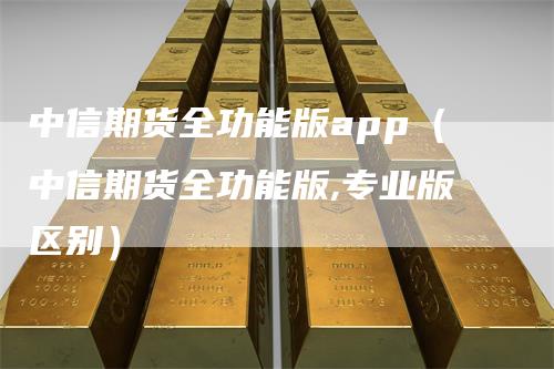 中信期货全功能版app（中信期货全功能版,专业版区别）