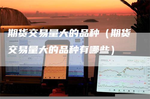 期货交易量大的品种（期货交易量大的品种有哪些）