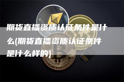 期货直播资质认证条件是什么(期货直播资质认证条件是什么样的)