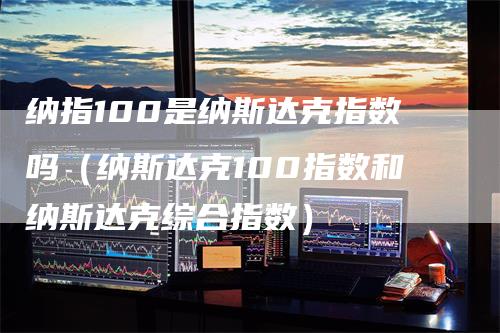 纳指100是纳斯达克指数吗(纳斯达克100指数和纳斯达克综合指数)