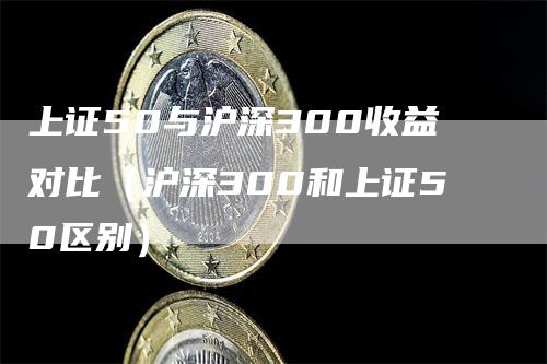 上证50与沪深300收益对比(沪深300和上证50区别)