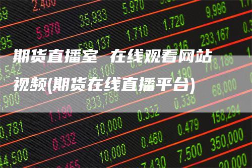 期货直播室 在线观看网站视频(期货在线直播平台)