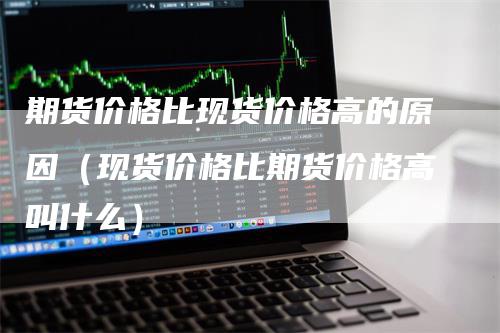 期货价格比现货价格高的原因(现货价格比期货价格高叫什么)