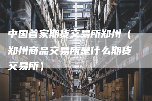 中国首家期货交易所郑州（郑州商品交易所是什么期货交易所）