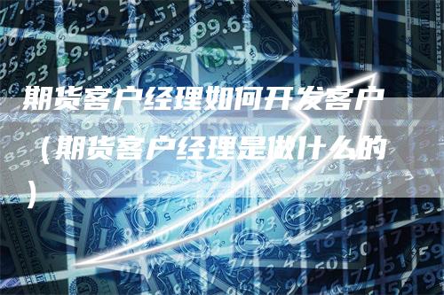 期货客户经理如何开发客户（期货客户经理是做什么的）