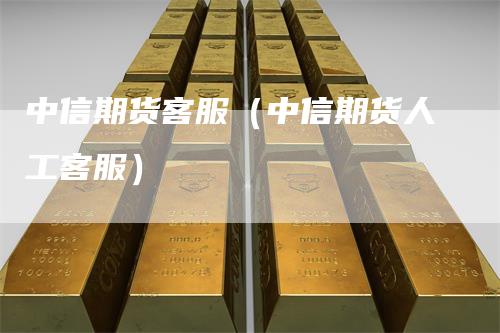 中信期货客服（中信期货人工客服）