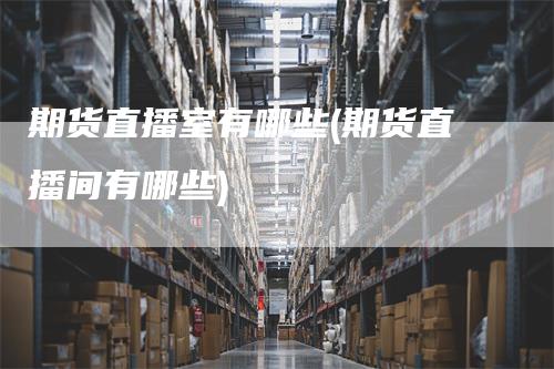 期货直播室有哪些(期货直播间有哪些)