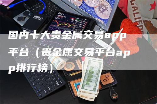 国内十大贵金属交易app平台（贵金属交易平台app排行榜）