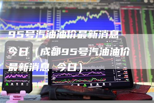 95号汽油油价最新消息 今日(成都95号汽油油价最新消息 今日)