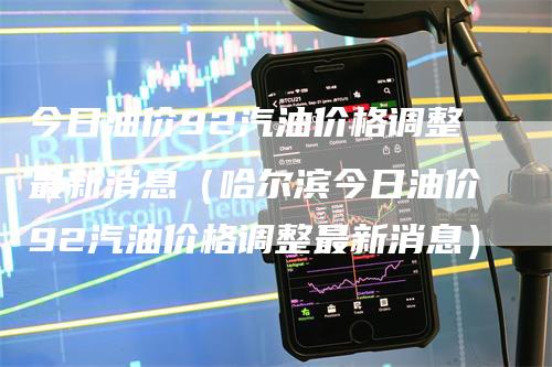 今日油价92汽油价格调整最新消息(哈尔滨今日油价92汽油价格调整最新消息)