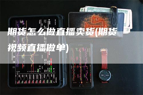 期货怎么做直播卖货(期货视频直播做单)