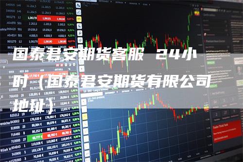 国泰君安期货客服 24小时(国泰君安期货有限公司地址)