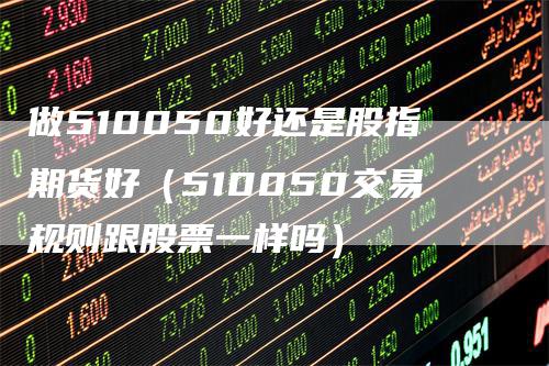 做510050好还是股指期货好（510050交易规则跟股票一样吗）