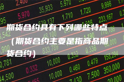 期货合约具有下列哪些特点(期货合约主要是指商品期货合约)