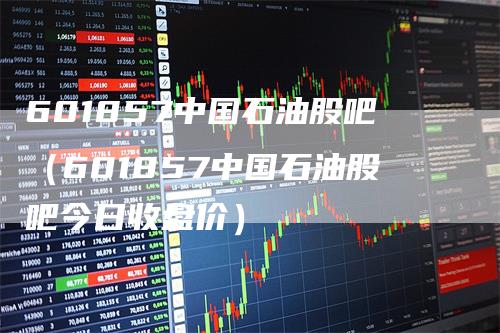601857中国石油股吧(601857中国石油股吧今日收盘价)