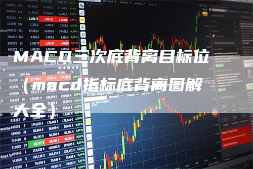 MACD三次底背离目标位（macd指标底背离图解大全）