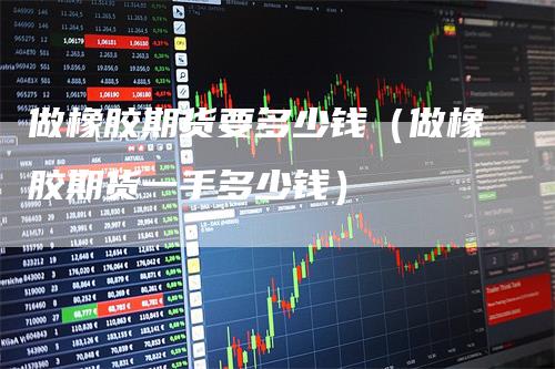 做橡胶期货要多少钱(做橡胶期货一手多少钱)