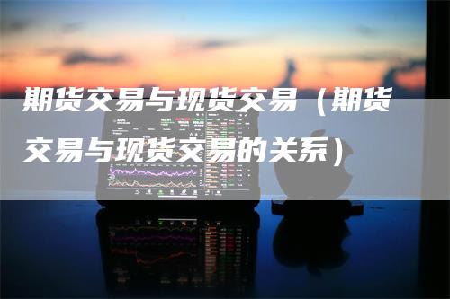 期货交易与现货交易（期货交易与现货交易的关系）