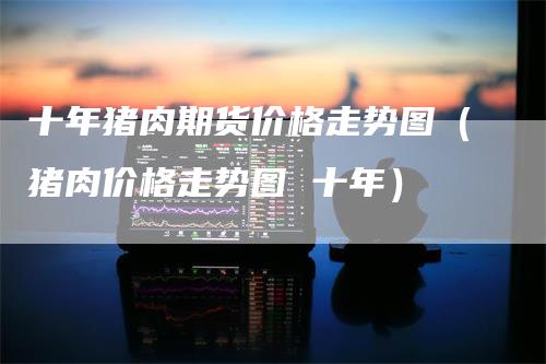 十年猪肉期货价格走势图(猪肉价格走势图 十年)