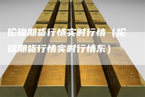 伦镍期货行情实时行情（伦镍期货行情实时行情东）