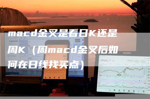 macd金叉是看日K还是周K(周macd金叉后如何在日线找买点)