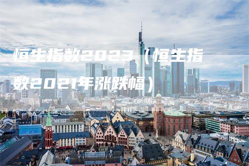 恒生指数2023(恒生指数2021年涨跌幅)