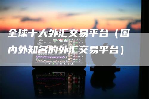 全球十大外汇交易平台（国内外知名的外汇交易平台）