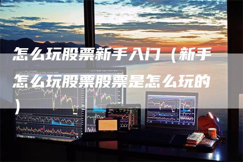 怎么玩股票新手入门（新手怎么玩股票股票是怎么玩的）