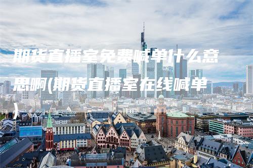 期货直播室免费喊单什么意思啊(期货直播室在线喊单)