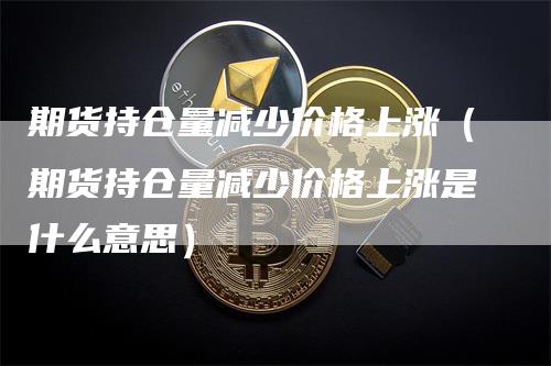 期货持仓量减少价格上涨(期货持仓量减少价格上涨是什么意思)