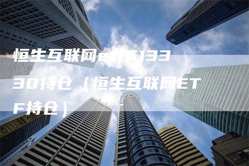 恒生互联网etf513330持仓(恒生互联网ETF持仓)