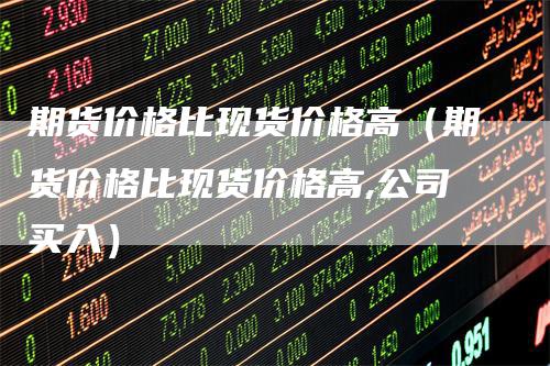期货价格比现货价格高(期货价格比现货价格高,公司买入)