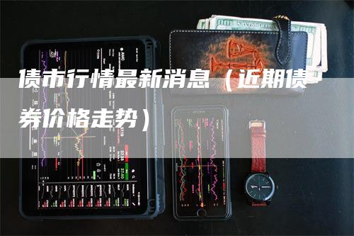 债市行情最新消息(近期债券价格走势)