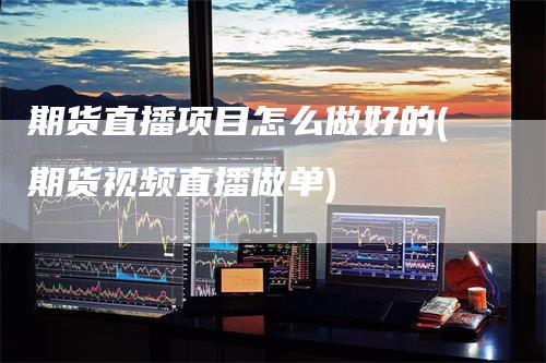 期货直播项目怎么做好的(期货视频直播做单)