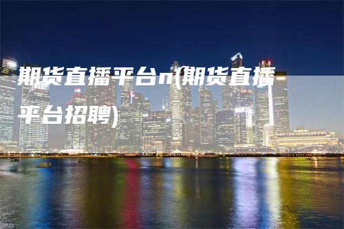 期货直播平台n(期货直播平台招聘)