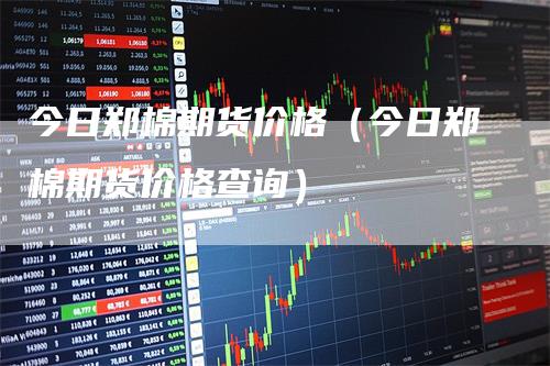 今日郑棉期货价格(今日郑棉期货价格查询)