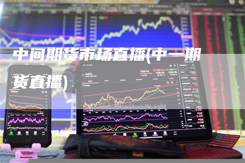 中间期货市场直播(中一期货直播)