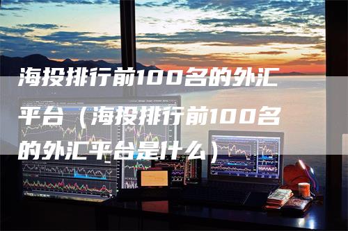 海投排行前100名的外汇平台（海投排行前100名的外汇平台是什么）