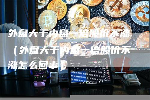 外盘大于内盘一倍股价不涨(外盘大于内盘一倍股价不涨怎么回事)